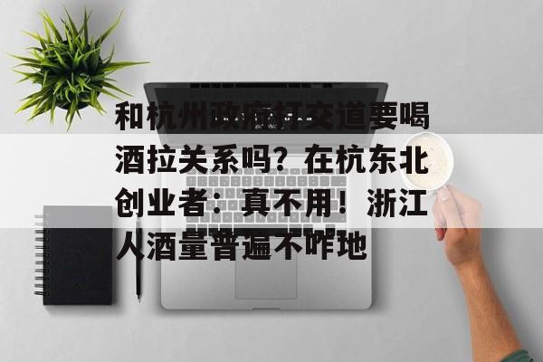 和杭州政府打交道要喝酒拉关系吗？在杭东北创业者：真不用！浙江人酒量普遍不咋地-第1张图片-