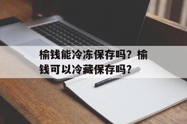 榆钱能冷冻保存吗？榆钱可以冷藏保存吗？-第1张图片-