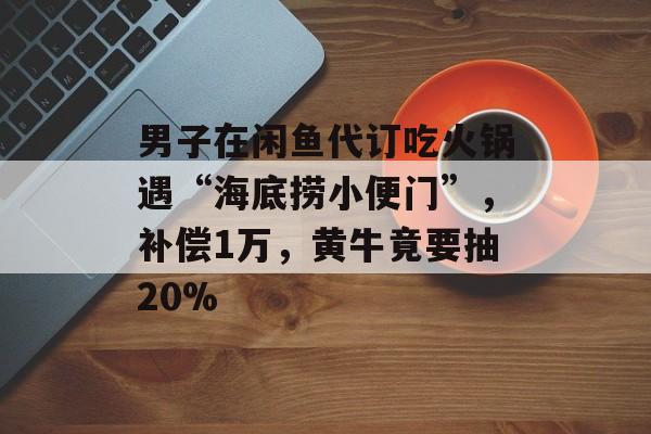 男子在闲鱼代订吃火锅遇“海底捞小便门”，补偿1万，黄牛竟要抽20%-第1张图片-