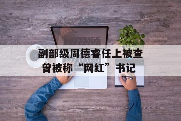 副部级周德睿任上被查 曾被称“网红”书记-第1张图片-