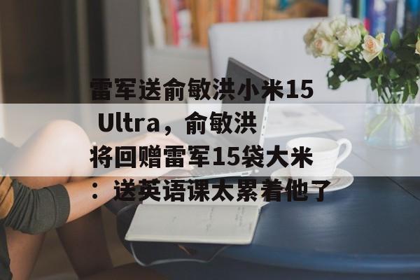 雷军送俞敏洪小米15 Ultra，俞敏洪将回赠雷军15袋大米：送英语课太累着他了-第1张图片-