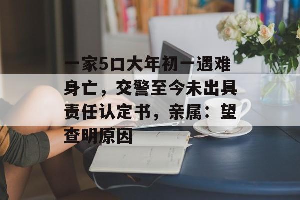 一家5口大年初一遇难身亡，交警至今未出具责任认定书，亲属：望查明原因-第1张图片-
