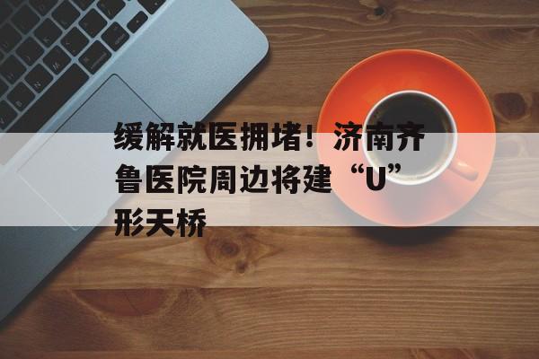 缓解就医拥堵！济南齐鲁医院周边将建“U”形天桥-第1张图片-
