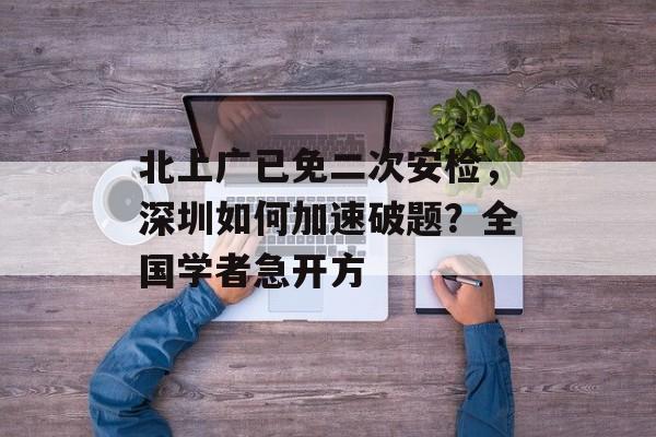 北上广已免二次安检，深圳如何加速破题？全国学者急开方-第1张图片-