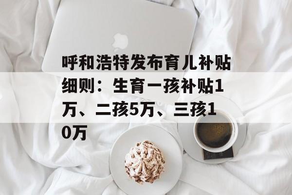 呼和浩特发布育儿补贴细则：生育一孩补贴1万、二孩5万、三孩10万-第1张图片-