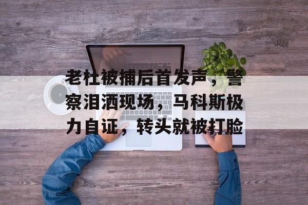 老杜被捕后首发声，警察泪洒现场，马科斯极力自证，转头就被打脸-第1张图片-