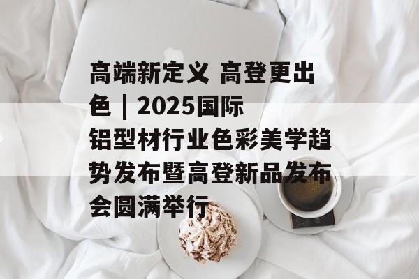高端新定义 高登更出色 | 2025国际铝型材行业色彩美学趋势发布暨高登新品发布会圆满举行-第1张图片-