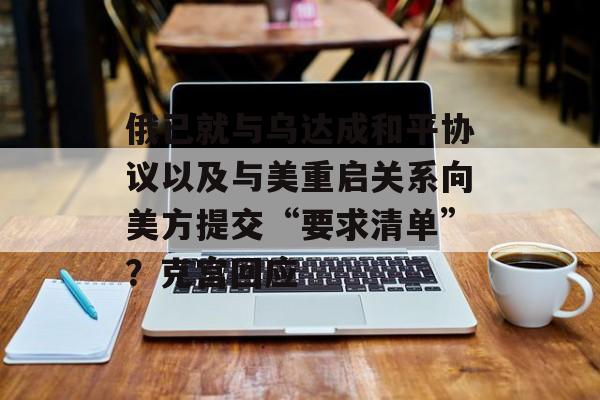 俄已就与乌达成和平协议以及与美重启关系向美方提交“要求清单”？克宫回应-第1张图片-