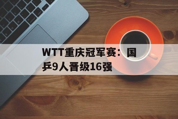 WTT重庆冠军赛：国乒9人晋级16强-第1张图片-