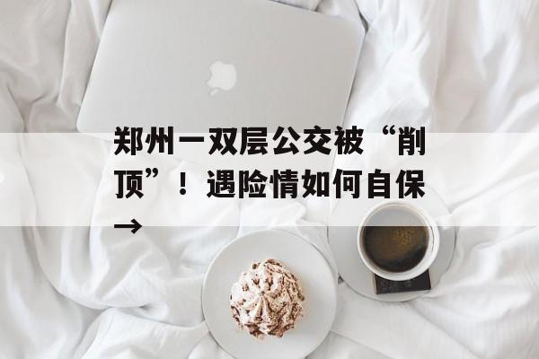 郑州一双层公交被“削顶”！遇险情如何自保→-第1张图片-