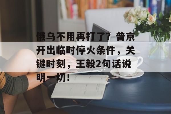 俄乌不用再打了？普京开出临时停火条件，关键时刻，王毅2句话说明一切！-第1张图片-