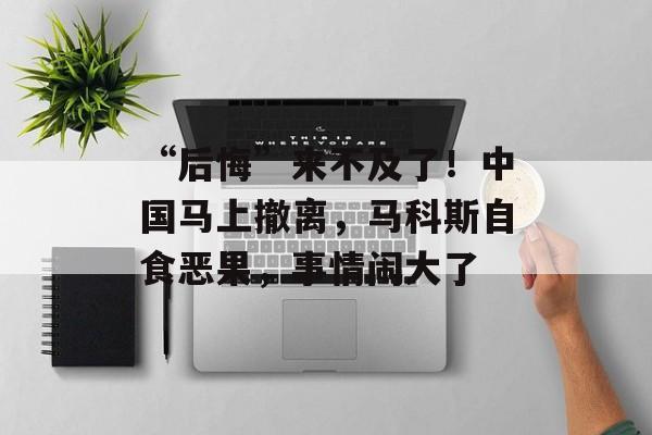 “后悔”来不及了！中国马上撤离，马科斯自食恶果，事情闹大了-第1张图片-