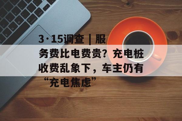 3·15调查 | 服务费比电费贵？充电桩收费乱象下，车主仍有“充电焦虑”-第1张图片-