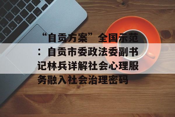 “自贡方案”全国示范：自贡市委政法委副书记林兵详解社会心理服务融入社会治理密码-第1张图片-