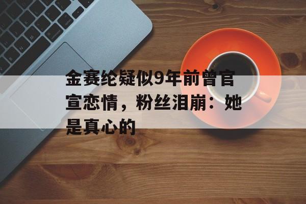 金赛纶疑似9年前曾官宣恋情，粉丝泪崩：她是真心的-第1张图片-