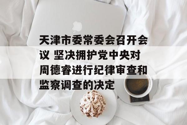 天津市委常委会召开会议 坚决拥护党中央对周德睿进行纪律审查和监察调查的决定-第1张图片-