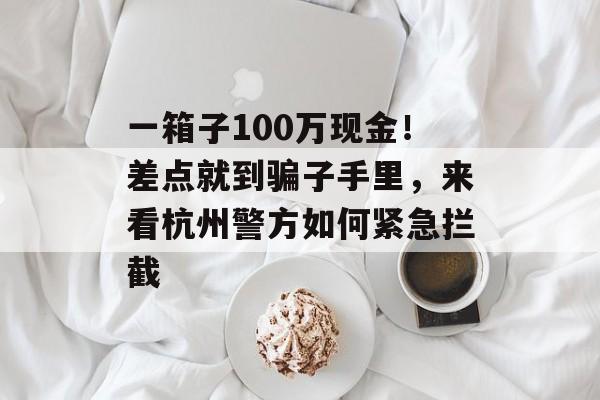 一箱子100万现金！差点就到骗子手里，来看杭州警方如何紧急拦截-第1张图片-