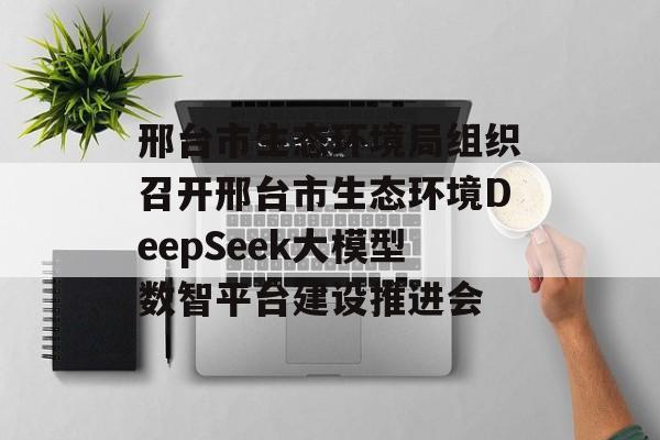 邢台市生态环境局组织召开邢台市生态环境DeepSeek大模型数智平台建设推进会-第1张图片-