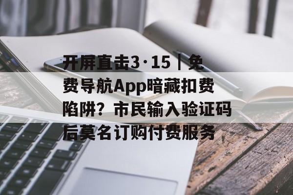 开屏直击3·15｜免费导航App暗藏扣费陷阱？市民输入验证码后莫名订购付费服务-第1张图片-