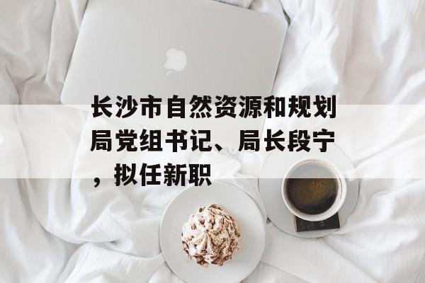 长沙市自然资源和规划局党组书记、局长段宁，拟任新职-第1张图片-