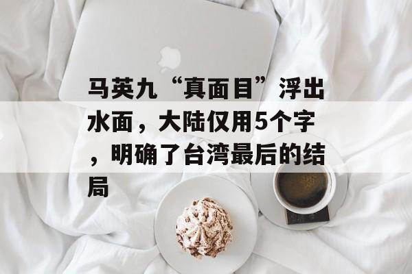 马英九“真面目”浮出水面，大陆仅用5个字，明确了台湾最后的结局-第1张图片-