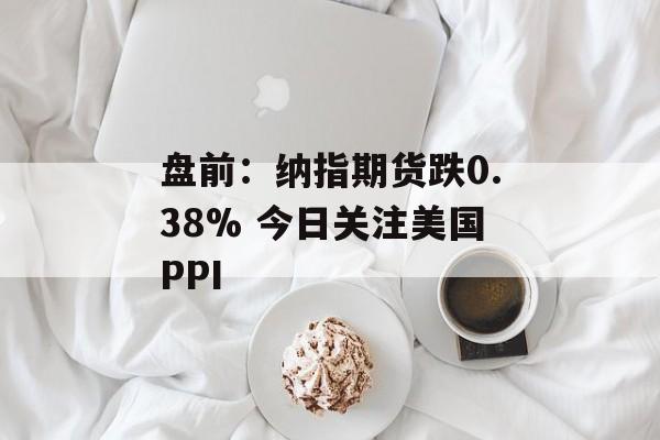 盘前：纳指期货跌0.38% 今日关注美国PPI-第1张图片-