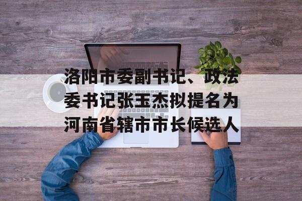 洛阳市委副书记、政法委书记张玉杰拟提名为河南省辖市市长候选人-第1张图片-