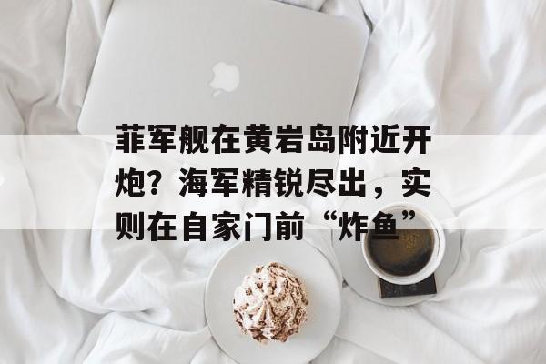 菲军舰在黄岩岛附近开炮？海军精锐尽出，实则在自家门前“炸鱼”-第1张图片-