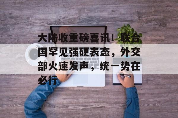 大陆收重磅喜讯！联合国罕见强硬表态，外交部火速发声，统一势在必行-第1张图片-