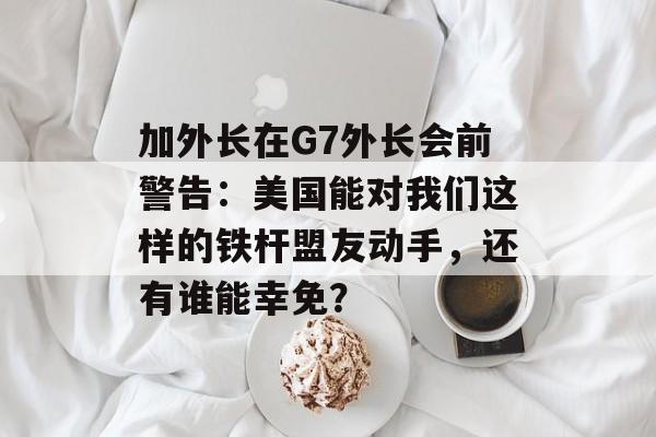 加外长在G7外长会前警告：美国能对我们这样的铁杆盟友动手，还有谁能幸免？-第1张图片-