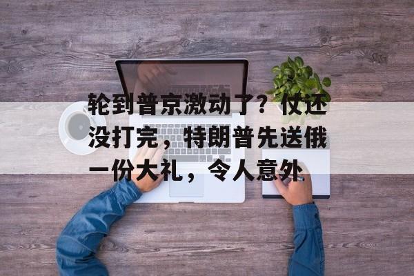 轮到普京激动了？仗还没打完，特朗普先送俄一份大礼，令人意外-第1张图片-