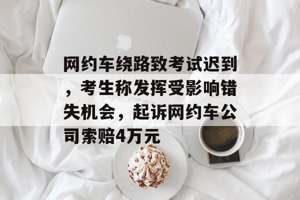 网约车绕路致考试迟到，考生称发挥受影响错失机会，起诉网约车公司索赔4万元-第1张图片-
