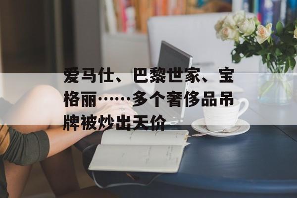 爱马仕、巴黎世家、宝格丽……多个奢侈品吊牌被炒出天价-第1张图片-