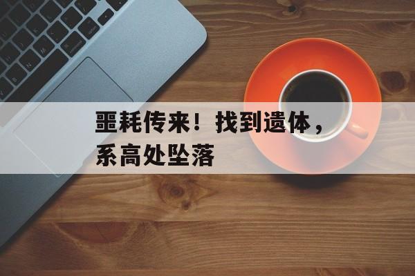 噩耗传来！找到遗体，系高处坠落-第1张图片-
