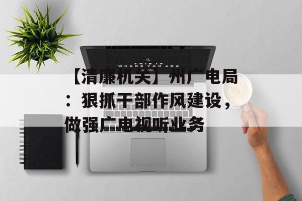 【清廉机关】州广电局：狠抓干部作风建设，做强广电视听业务-第1张图片-
