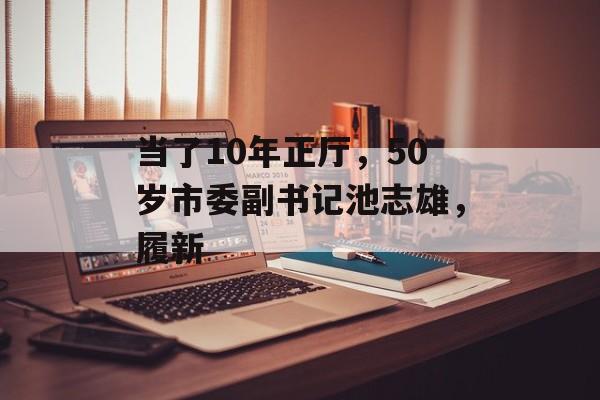 当了10年正厅，50岁市委副书记池志雄，履新-第1张图片-