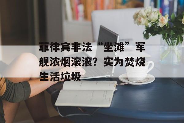 菲律宾非法“坐滩”军舰浓烟滚滚？实为焚烧生活垃圾-第1张图片-