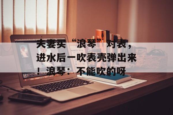 夫妻买“浪琴”对表，进水后一吹表壳弹出来！浪琴：不能吹的呀-第1张图片-