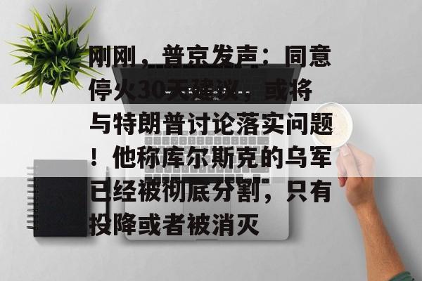 刚刚，普京发声：同意停火30天建议，或将与特朗普讨论落实问题！他称库尔斯克的乌军已经被彻底分割，只有投降或者被消灭-第1张图片-