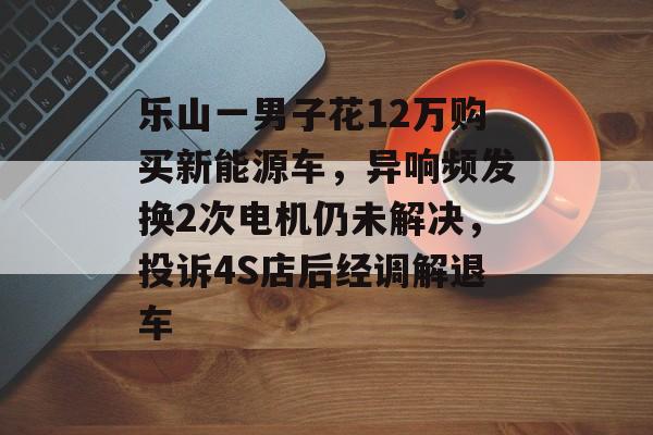 乐山一男子花12万购买新能源车，异响频发换2次电机仍未解决，投诉4S店后经调解退车-第1张图片-