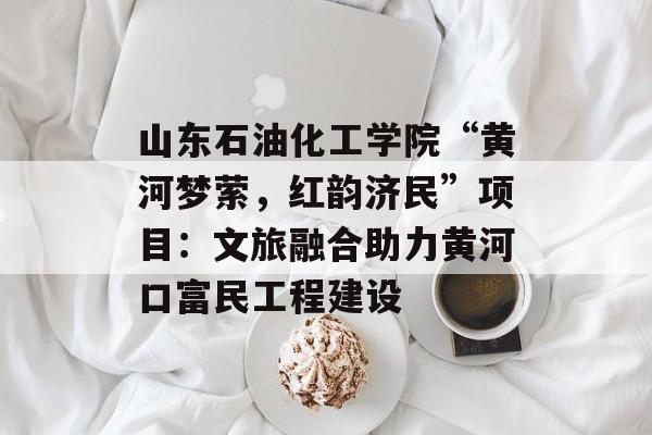 山东石油化工学院“黄河梦萦，红韵济民”项目：文旅融合助力黄河口富民工程建设-第1张图片-
