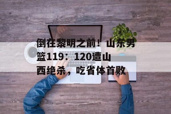 倒在黎明之前！山东男篮119：120遭山西绝杀，吃省体首败-第1张图片-
