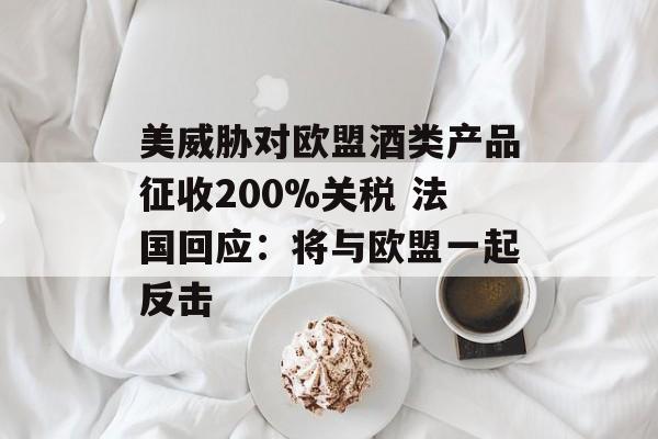 美威胁对欧盟酒类产品征收200%关税 法国回应：将与欧盟一起反击-第1张图片-