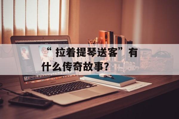 “ 拉着提琴送客”有什么传奇故事？-第1张图片-