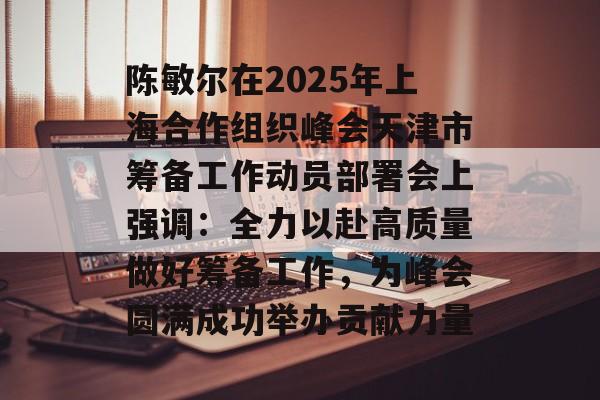 陈敏尔在2025年上海合作组织峰会天津市筹备工作动员部署会上强调：全力以赴高质量做好筹备工作，为峰会圆满成功举办贡献力量-第1张图片-