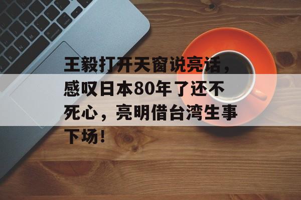 王毅打开天窗说亮话，感叹日本80年了还不死心，亮明借台湾生事下场！-第1张图片-