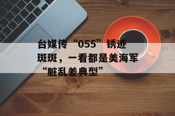 台媒传“055”锈迹斑斑，一看都是美海军“脏乱差典型”-第1张图片-