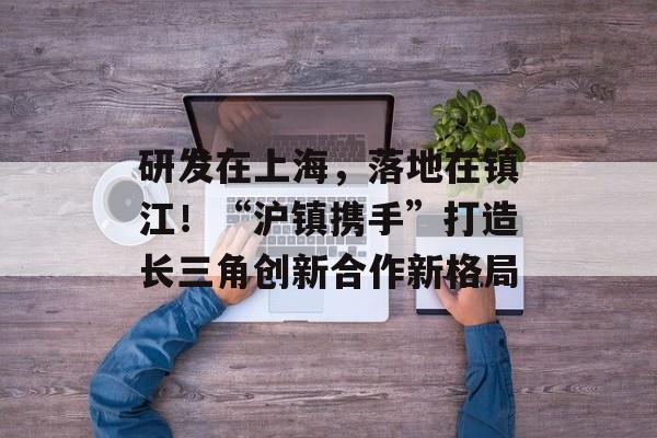 研发在上海，落地在镇江！“沪镇携手”打造长三角创新合作新格局-第1张图片-