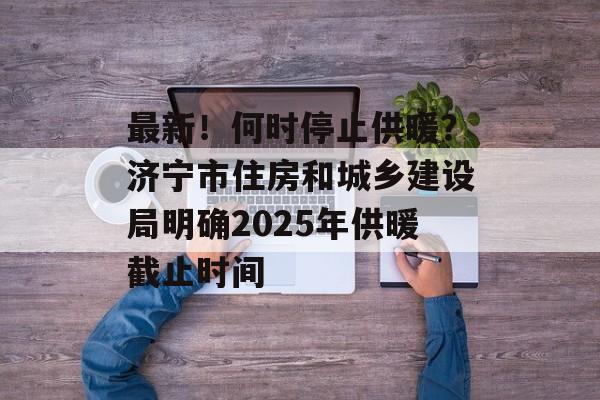 最新！何时停止供暖？济宁市住房和城乡建设局明确2025年供暖截止时间-第1张图片-