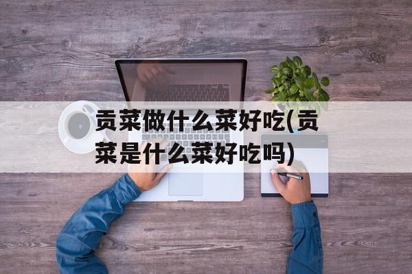 贡菜做什么菜好吃(贡菜是什么菜好吃吗)-第1张图片-